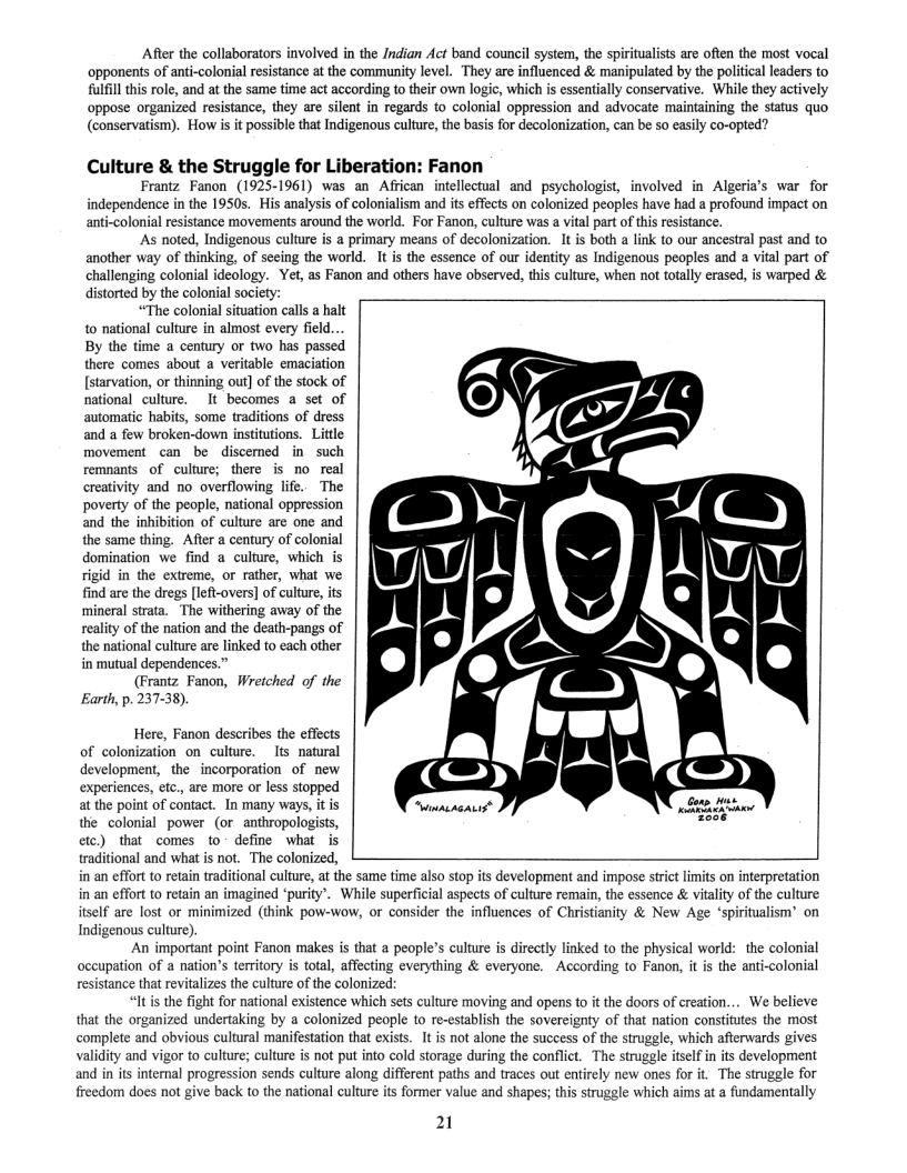 After the collaborators involved in the Jndian Act band council system, the spiritualsts are often the most vocal opponents of anti-colonial resistance at the community level. They are influenced & manipulated by the politcal leaders to ulfil this ol and at the same time act according to thir own logic, which is essentially conservative. While they actively oppose organized resistance, they are silent in regards to colonial oppression and advocate maintaining the Status quo (conservatism). How is it possible that Indigenous culture, the basis for decolonization, can be s0 easily co-opted?  Culture & the Struggle for Liberation: Fanon  Frantz Fanon (1925-1961) was an African intellectual and psychologist, involved in Algeria’s war for independence in the 1950s. His analysis of colonialism and its effects on colonized peoples have had a profound impact on olonial resistance movements around the world. For Fanon, culture was a vital part of this resistance.  As noted, Indigenous culture is a primary means of decolonization. 1t is both a link to our ancestral past and to another way of thinking, of seeing the world. It s the essence of our identity as Indigenous peoples and a vital part of challenging colonial ideology. Yet, as Fanon and others have observed, this culture, when not totally erased, is warped & distorted by the colonial society:  “The colonial situation calls a halt o national culture in almost every field... By the time a century or two has passed there comes about a veritable emaciation [starvation, or thinning out] of the stock of national culture. It becomes a set of automatic habits, some traditions of dress and a few broken-down institutions. Little movement can be discemed in such remnants of culture; there is no real creativity and no overflowing life.. The poverty of the people, national oppression and the inhibition of culture are one and the same thing.  After a century of colonial domination we find a culture, which is rigid in the extreme, or rather, what we find are the dregs [lef-overs] of culture, its ‘mineral strata. The withering away of the reality of the nation and the death-pangs of the national culture are linked to each other  in mutual dependences.” (Frantz. Fanon, Wreiched of the  Earth, p. 237-38).  Here, Fanon describes the effects of colonization onculture. Its natural development, the  incorporation of new experiences, etc., are more or less stopped at the point of contact. In many ways, i the colonial power (or anthropologists, etc) that comes to- define what is traditional and what is not. The colonized, in an effort to retain traditional culture, at the same time also stop its development and impose strict limits on interpretation in an effort to retain an imagined ‘purity’. While superficial aspects of culture remain, the essence & vitality of the culture itself are lost or minimized (think pow-wow, or consider the influences of Christianity & New Age ‘spiritualism’ on Indigenous culture)  An important point Fanon makes is that a people’s culture is directly linked to the physical world: the colonial occupation of a nation’s territory is total, affecting everything & everyone. ~According to Fanon, it is the anti-colonial resistance that revitalizes the culture of the colonized:  “Iti the fight for national existence which sets culture moving and opens to it the doors of ereation... We believe that the organized undertaking by a colonized people to re-establish the sovercignty of that nation constiutes the most complete and obvious cultural manifestation that exists. It is not alone the sucess of the struggle, which afierwards gives validity and vigor to culture; culture is not put into cold storage during the conflict. The struggle itslf in it development and in its internal progression sends culture along different paths and traces out entirely new ones for it. The struggle for freedom does not give back to the national culture s former value and shapes; this struggle which aims at a fundamentally  